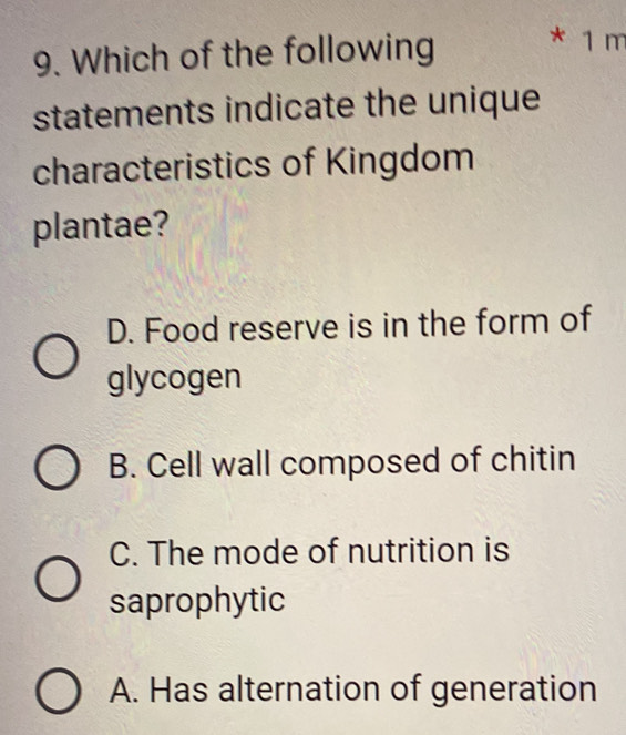 Which of the following * 1 m
statements indicate the unique
characteristics of Kingdom
plantae?
D. Food reserve is in the form of
glycogen
B. Cell wall composed of chitin
C. The mode of nutrition is
saprophytic
A. Has alternation of generation