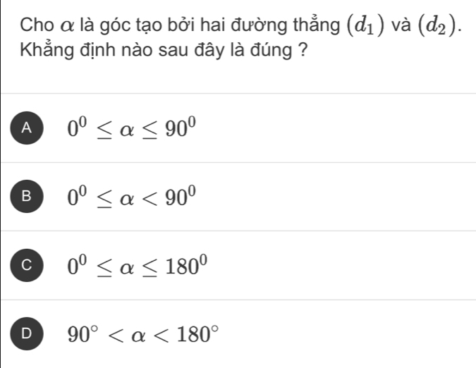 Cho α là góc tạo bởi hai đường thẳng (d_1) và (d_2). 
Khẳng định nào sau đây là đúng ?
A 0^0≤ alpha ≤ 90^0
B 0^0≤ alpha <90^0
C 0°≤ alpha ≤ 180°
D 90° <180°