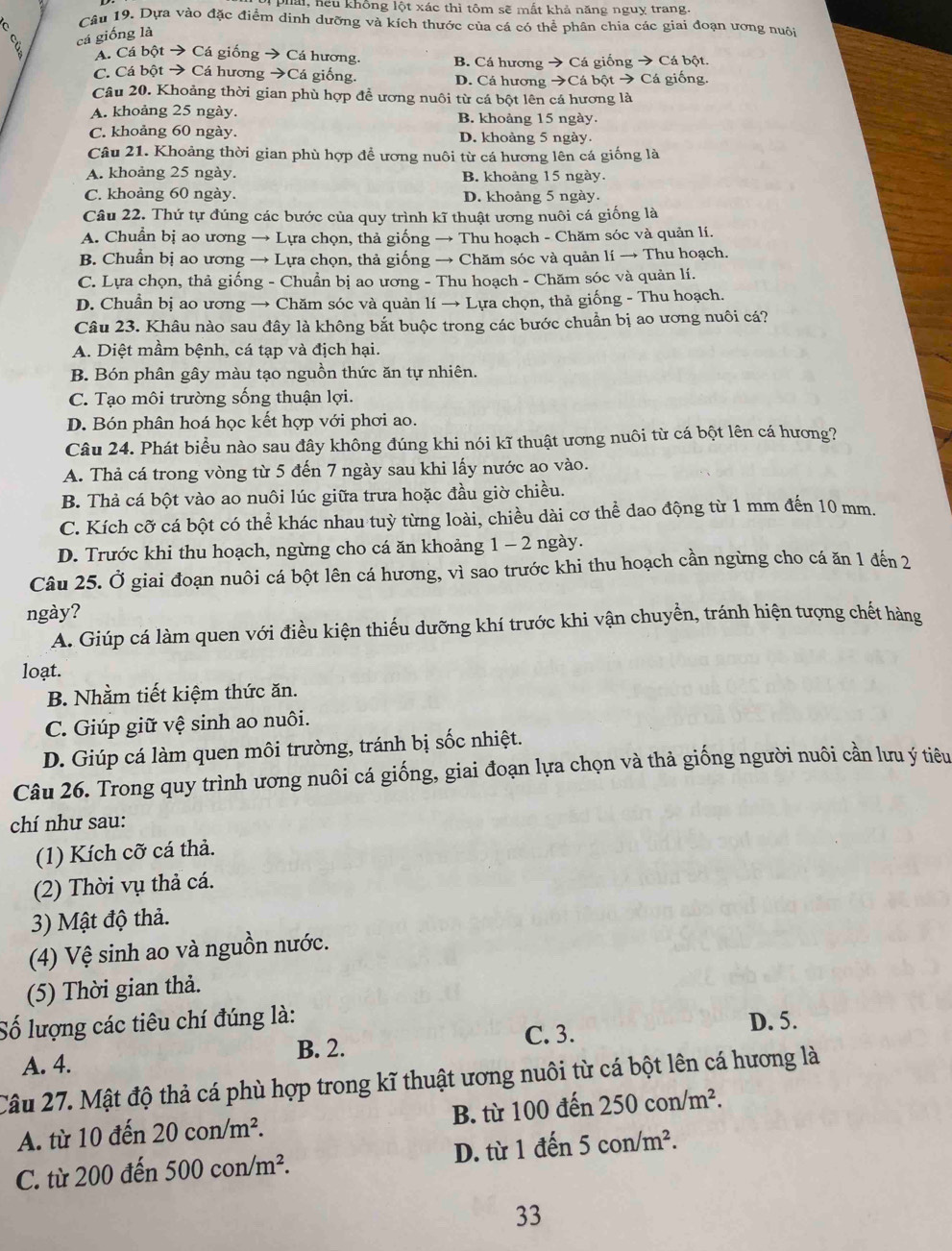phải, hếu không lột xác thì tôm sẽ mất khả năng nguỵ trang.
Câu 19. Dựa vào đặc điểm dinh dưỡng và kích thước của cá có thể phân chia các giai đoạn ương nuôi
cá giống là
Á. Cá bột → Cá giống → Cá hương. B. Cá hương → Cá giống → Cá bột.
C. Cá bột → Cá hương →Cá giống. D. Cá hương →Cá bột → Cá giống.
Câu 20. Khoảng thời gian phù hợp để ương nuôi từ cá bột lên cá hương là
A. khoảng 25 ngày. B. khoảng 15 ngày.
C. khoảng 60 ngày. D. khoàng 5 ngày.
Câu 21. Khoảng thời gian phù hợp đề ương nuôi từ cá hương lên cá giống là
A. khoảng 25 ngày. B. khoảng 15 ngày.
C. khoảng 60 ngày. D. khoảng 5 ngày.
Câu 22. Thứ tự đúng các bước của quy trình kĩ thuật ương nuôi cá giống là
A. Chuẩn bị ao ương → Lựa chọn, thả giống → Thu hoạch - Chăm sóc và quản lí.
B. Chuẩn bị ao ương → Lựa chọn, thả giống → Chăm sóc và quản lí → Thu hoạch.
C. Lựa chọn, thả giống - Chuẩn bị ao ương - Thu hoạch - Chăm sóc và quản lí.
D. Chuẩn bị ao ương → Chăm sóc và quản lí → Lựa chọn, thả giống - Thu hoạch.
Câu 23. Khâu nào sau đây là không bắt buộc trong các bước chuẩn bị ao ương nuôi cá?
A. Diệt mầm bệnh, cá tạp và địch hại.
B. Bón phân gây màu tạo nguồn thức ăn tự nhiên.
C. Tạo môi trường sống thuận lợi.
D. Bón phân hoá học kết hợp với phơi ao.
Câu 24. Phát biểu nào sau đây không đúng khi nói kĩ thuật ương nuôi từ cá bột lên cá hương?
A. Thả cá trong vòng từ 5 đến 7 ngày sau khi lấy nước ao vào.
B. Thả cá bột vào ao nuôi lúc giữa trưa hoặc đầu giờ chiều.
C. Kích cỡ cá bột có thể khác nhau tuỳ từng loài, chiều dài cơ thể dao động từ 1 mm đến 10 mm.
D. Trước khi thu hoạch, ngừng cho cá ăn khoảng 1 - 2 ngày.
Câu 25. Ở giai đoạn nuôi cá bột lên cá hương, vì sao trước khi thu hoạch cần ngừng cho cá ăn 1 đến 2
ngày?
A. Giúp cá làm quen với điều kiện thiếu dưỡng khí trước khi vận chuyển, tránh hiện tượng chết hàng
loạt.
B. Nhằm tiết kiệm thức ăn.
C. Giúp giữ vệ sinh ao nuôi.
D. Giúp cá làm quen môi trường, tránh bị sốc nhiệt.
Câu 26. Trong quy trình ương nuôi cá giống, giai đoạn lựa chọn và thả giống người nuôi cần lưu ý tiêu
chí như sau:
(1) Kích cỡ cá thả.
(2) Thời vụ thả cá.
3) Mật độ thả.
(4) Vệ sinh ao và nguồn nước.
(5) Thời gian thả.
Số lượng các tiêu chí đúng là: D. 5.
A. 4. B. 2.
C. 3.
Câu 27. Mật độ thả cá phù hợp trong kĩ thuật ương nuôi từ cá bột lên cá hương là
A. từ 10 đến 20con/m^2. B. từ 100 đến 250con/m^2.
C. từ 200 đến 500con/m^2. D. từ 1 đến 5con/m^2.
33