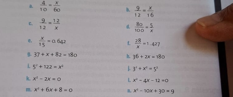  4/10 = x/60  b.  9/12 = x/16 
C.  9/12 = 12/x  d.  80/100 = 5/x 
e.  x/15 =0.642  28/x =1.427
f. 
g. 37+x+82=180 h. 36+2x=180
i. 5^2+122=x^2 j. 3^2+x^2=5^2
k. x^2-2x=0
L x^2-4x-12=0
m. x^2+6x+8=0
n. x^2-10x+30=9