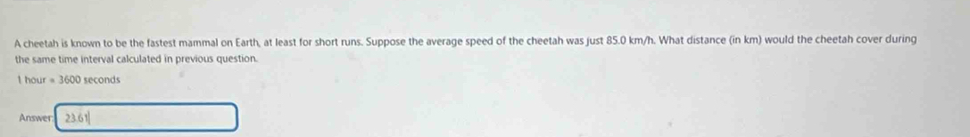 A cheetah is known to be the fastest mammal on Earth, at least for short runs. Suppose the average speed of the cheetah was just 85.0 km/h. What distance (in km) would the cheetah cover during 
the same time interval calculated in previous question.
1 hour =3600 seconds
Answer