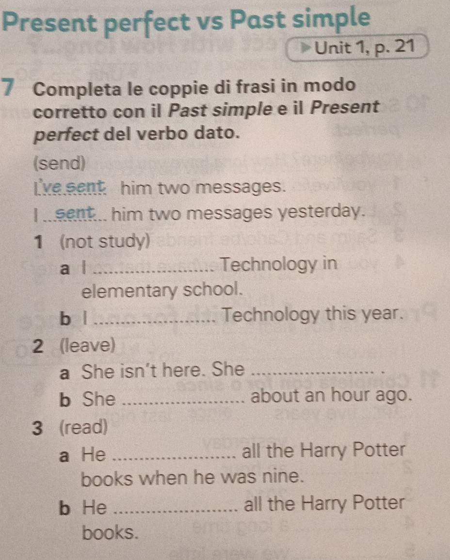 Present perfect vs Past simple 
Unit 1, p. 21 
7 Completa le coppie di frasi in modo 
corretto con il Past simple e il Present 
perfect del verbo dato. 
(send) 
I've sent him two messages. 
I .eent... him two messages yesterday. 
1 (not study) 
a l _Technology in 
elementary school. 
b | _Technology this year. 
2 (leave) 
a She isn't here. She_ 
b She _about an hour ago. 
3 (read) 
a He _all the Harry Potter 
books when he was nine. 
b He _all the Harry Potter 
books.