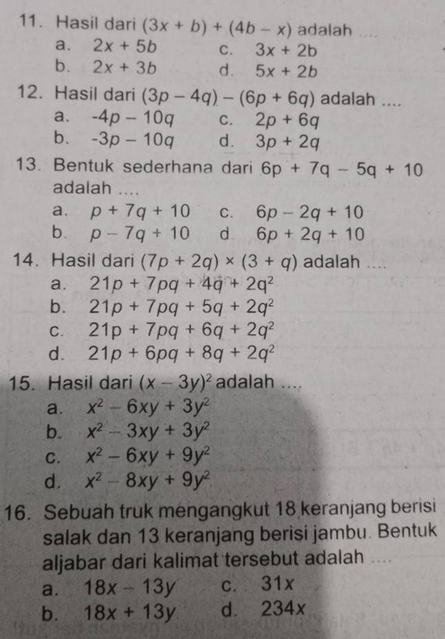 Hasil dari (3x+b)+(4b-x) adalah _
a. 2x+5b C. 3x+2b
b. 2x+3b d. 5x+2b
12. Hasil dari (3p-4q)-(6p+6q) adalah ....
a. -4p-10q C. 2p+6q
b. -3p-10q d. 3p+2q
13. Bentuk sederhana dari 6p+7q-5q+10
adalah_
a. p+7q+10 C. 6p-2q+10
b. p-7q+10 d 6p+2q+10
14. Hasil dari (7p+2q)* (3+q) adalah ....
a. 21p+7pq+4q+2q^2
b. 21p+7pq+5q+2q^2
C. 21p+7pq+6q+2q^2
d. 21p+6pq+8q+2q^2
15. Hasil dari (x-3y)^2 adalah ....
a. x^2-6xy+3y^2
b. x^2-3xy+3y^2
C. x^2-6xy+9y^2
d. x^2-8xy+9y^2
16. Sebuah truk mengangkut 18 keranjang berisi
salak dan 13 keranjang berisi jambu. Bentuk
aljabar dari kalimat tersebut adalah ....
a. 18x-13y c. 31x
b. 18x+13y d. 234x