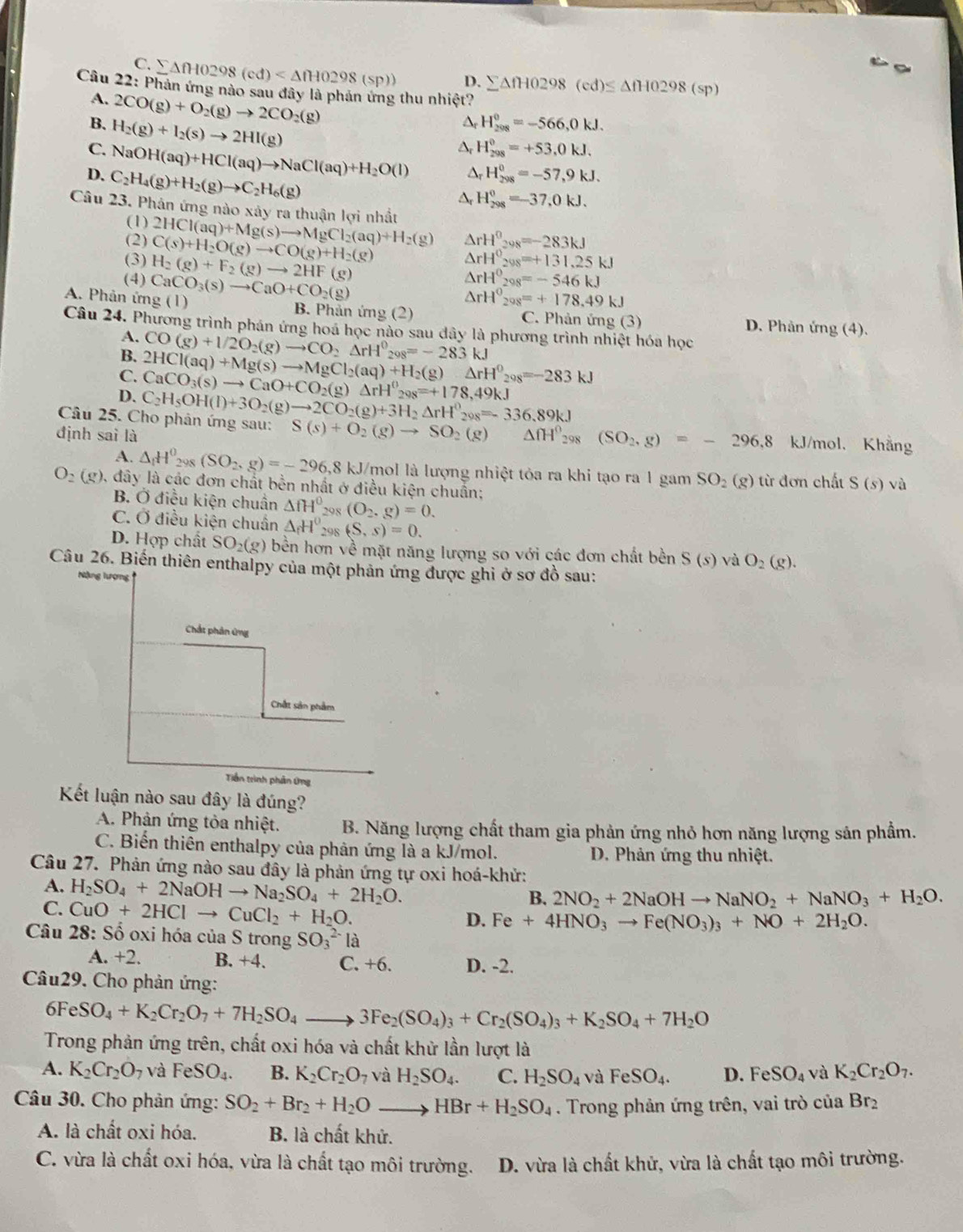 C. ∑∆fH0298 (cd) D. sumlimits △ fH0298(cd)≤ △ fH0298(sp)
Câu 22: Phản ứng nào sau đây là phản ứng thu nhiệt?
A. 2CO(g)+O_2(g)to 2CO_2(g)
B. H_2(g)+I_2(s)to 2HI(g)
△, H_(208)^0=-566,0kJ.
H_(298)^0=+53,0kJ.
C. NaOH(aq)+HCl(aq)to NaCl(aq)+H_2O(l) △ _rH_(298)^0=-57,9kJ.
D. C_2H_4(g)+H_2(g)to C_2H_6(g)
△ _r H_(298)^0=-37,0kJ.
Câu 23. Phản ứng nào xây ra thuận lợi nhất 2HCl(aq)+Mg(s)to MgCl_2(aq)+H_2(g) △ rH^0_298=-283kJ
(1)
(2)
(3) C(s)+H_2O(g)to CO(g)+H_2(g)
(4) H_2(g)+F_2(g)to 2HF(g)
△ rH^0_298=+131.25kJ
△ rH^0_298=-546kJ
△ rH^0_298=+178.49kJ
A. Phân ứng (1) CaCO_3(s)to CaO+CO_2(g) B. Phản ứng (2) C. Phản ứng (3) D. Phân img(4).
Câu 24. Phương trình phán ứng hoá học nào sau dây là phương trình nhiệt hóa học
A.
B. CO(g)+1/2O_2(g)to CO_2Delta rH^0_298=-283kJ
C. 2HCl(aq)+Mg(s)to MgCl_2(aq)+H_2(g)Delta rH^0_208=-283kJ
D. CaCO_3(s)to CaO+CO_2(g)Delta rH^0_298=+178,49kJ
Câu 25. Cho phản ứng sau: C_2H_5OH(l)+3O_2(g)to 2CO_2(g)+3H_2Delta rH^0_298=-336.89kJ S(s)+O_2(g)to SO_2(g) △ fH^0_298(SO_2,g)=-296,8 kJ/mol, Khẳng
định sai là
A. △ _1H^0_298(SO_2,g)=-296,8kJ /mol là lượng nhiệt tỏa ra khi tạo ra 1 gam SO_2(g) từ đơn chất S(s) vù
O_2(g) 0, đây là các đơn chất bền nhất ở điều kiện chuẩn;
B. Ở điều kiện chuân △ fH° 20x (O_2.g)=0.
C. Ở điều kiện chuẩn △ _fH° _298(S,s)=0.
D. Hợp chất SO_2(g) bền hơn về mặt năng lượng so với các đơn chất bền S(s) và O_2(g).
Câu 26. Biến thiên enthalpy của một phản ứng được ghi ở sơ đồ sau:
Nặng lượng
Chất phân ứng
Chắt sản phẩm
Tiền trình phân ứng
Kết luận nào sau đây là đúng?
A. Phản ứng tòa nhiệt. B. Năng lượng chất tham gia phản ứng nhỏ hơn năng lượng sản phẩm.
C. Biến thiên enthalpy của phản ứng là a kJ/mol.  D. Phản ứng thu nhiệt.
Câu 27. Phản ứng nào sau đây là phản ứng tự oxi hoá-khử:
A.
C. H_2SO_4+2NaOHto Na_2SO_4+2H_2O.
CuO+2HClto CuCl_2+H_2O.
B. 2NO_2+2NaOHto NaNO_2+NaNO_3+H_2O.
D. Fe+4HNO_3to Fe(NO_3)_3+NO+2H_2O.
Câu 28:Shat o oxi hóa của S trong SO_3^((2-)la
A. +2. B. +4. C. +6. D. -2.
Câu29. Cho phản ứng:
6F eSO_4)+K_2Cr_2O_7+7H_2SO_4to 3Fe_2(SO_4)_3+Cr_2(SO_4)_3+K_2SO_4+7H_2O
Trong phản ứng trên, chất oxi hóa và chất khử lần lượt là
A. K_2Cr_2O_7 và FeSO_4. B. K_2Cr_2O_7 và H_2SO_4. C. H_2SO_4 V FeSO_4. D. Fe SO_4 và K_2Cr_2O_7.
Câu 30. Cho phản ứng: SO_2+Br_2+H_2O_  to HBr+H_2SO_4. Trong phản ứng trên, vai trò của Br_2
A. là chất oxi hóa. B. là chất khử.
C. vừa là chất oxi hóa, vừa là chất tạo môi trường. D. vừa là chất khử, vừa là chất tạo môi trường.