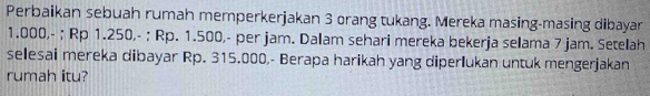 Perbaikan sebuah rumah memperkerjakan 3 orang tukang. Mereka masing-masing dibayar
1.000,- ; Rp 1.250,- ; Rp. 1.500,- per jam. Dalam sehari mereka bekerja selama 7 jam. Setelah 
selesai mereka dibayar Rp. 315.000,- Berapa harikah yang diperlukan untuk mengerjakan 
rumah itu?