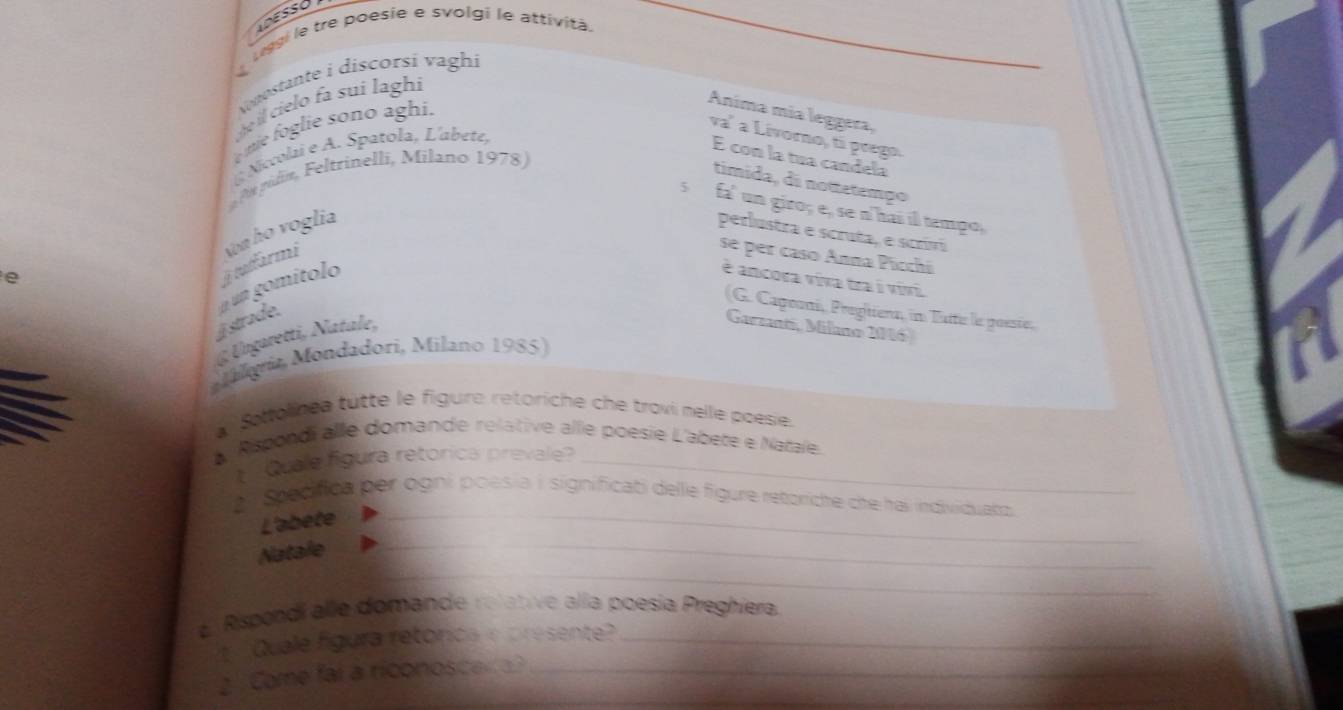 liggi le tre poesie e svolgi le attività. 
Vonostante i discorsí vaghi 
ohe il cielo fa sui laghi 
me f glie sono aghi. 
Anima mía leggera, 
va' a Livorno, ti prego. 
Nevolai e A. Spatola, L'abete, 
É con la tua candela 
Pt púlin, Feltrinelli, Milano 1978) 
timida, di nottetemço 
s fa' un giro; e, se n'hai ill tempo, 
e 
j tatfarmi Non họ voglia 
perlustra e scruta, e scriví 
se per caso Anna Picchi 
j strade. n un gomítolo 
é ancora viva tra i vivi. 
(G. Capooni, Pregitiena, in Tatt le poesie, 
@ Ungaretti, Natale, 
Garzanti, Milano 246) 
Malorit Mondadori, Milano 1985) 
a Sottolinea tutte le figure retoriche che trovi melle poesie. 
L Rspondi alle domande relative allle poésie L'abete e Natale. 
Quale figura retórica prevale_ 
2 Srediflca per ogni poesia i significati delle figure retoriche che hai individuatz 
L'abete_ 
_ 
Natale_ 
e Rispondi alle domande relative alía poesia Preghiera. 
1 Quale fgura retórica e presente?_ 
_ 
2 Came fai a riconosce _