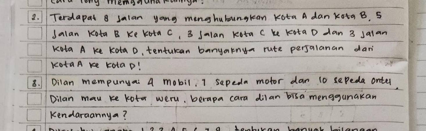 cu lon menanund 
2. 1 Terdapat 8 Jalan yang menghubungkan Kota A dan kota B. 5
Jalan Kota B Ke Kota C, 3 Salan kota C ke kota D dan 3 salan 
Kota A ke Kota D, tentukan banyaknya rute perjalanan dar 
kotaA ke kolaD! 
8. Dilan mempunyai A mobil, I sepeda motor dan 10 sepeda onter, 
Dilan mau ke kota weru, berapa cara dilan bisa menggunakan 
kendaraannya?