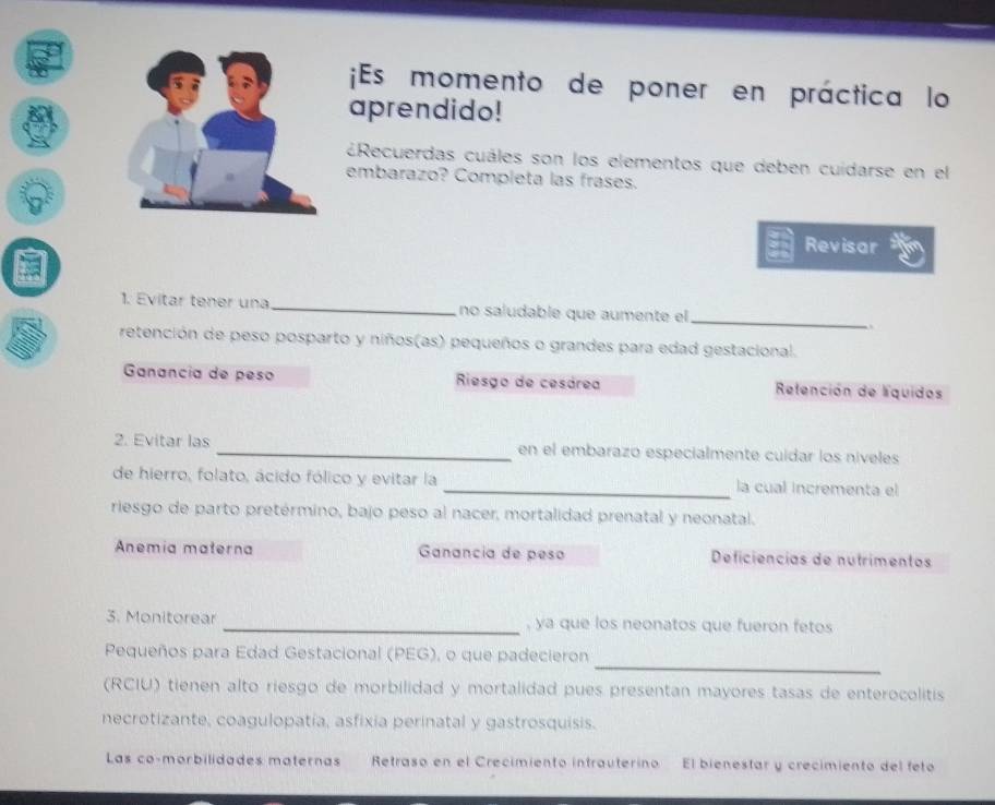 ¡Es momento de poner en práctica lo 
aprendido! 
¿Recuerdas cuáles son los elementos que deben cuidarse en el 
embarazo? Completa las frases. 
Revisar 
1. Evitar tener una no saludable que aumente el 
_ 
retención de peso posparto y niños(as) pequeños o grandes para edad gestacional. 
Ganancía de peso Riesgo de cesárea Refención de líquidos 
2. Evitar las _en el embarazó especialmente cuídar los níveles 
de hierro, folato, ácido fólico y evitar la _la cual incrementa el 
riesgo de parto pretérmino, bajo peso al nacer, mortalidad prenatal y neonatal. 
Anemia materna Ganancia de peso Deficiencias de nutrimentos 
3. Monitorear _, ya que los neonatos que fueron fetos 
_ 
Pequeños para Edad Gestacional (PEG), o que padecieron 
(RCIU) tienen alto riesgo de morbilidad y mortalidad pues presentan mayores tasas de enterocolitis 
necrotizante, coagulopatía, asfixia perinatal y gastrosquisis. 
Las co-morbilidades maternas Retraso en el Crecimiento intrauterino El bienestar y crecimiento del feto