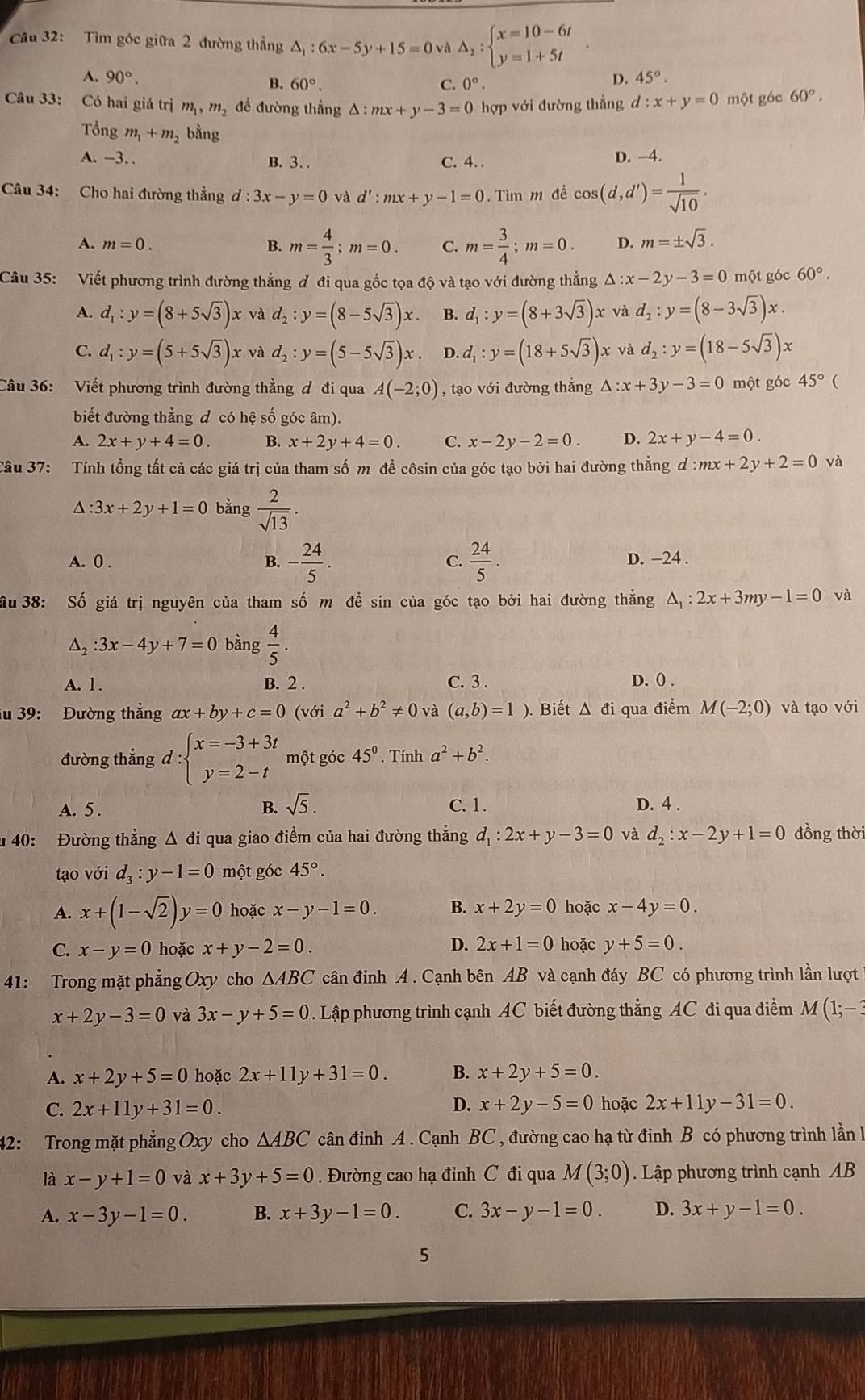 Tìm góc giữa 2 đường thẳng △ _1:6x-5y+15=0 và △ _2:beginarrayl x=10-6t y=1+5tendarray.
A. 90°. 0°.
B. 60°. C.
D. 45°.
Câu 33: Có hai giá trị m_1,m_2 để đường thẳng △ :mx+y-3=0 hợp với đường thẳng d:x+y=0 một góc 60°.
Tổng m_1+m_2 bằng
A. -3. . B. 3. . C. 4. . D. -4.
Câu 34: Cho hai đường thẳng d:3x-y=0 và d':mx+y-1=0. Tìm m để cos (d,d')= 1/sqrt(10) .
A. m=0. B. m= 4/3 ;m=0. C. m= 3/4 ;m=0. D. m=± sqrt(3).
Câu 35: Viết phương trình đường thẳng ơ đi qua gốc tọa độ và tạo với đường thẳng △ :x-2y-3=0 một góc 60°.
A. d_1:y=(8+5sqrt(3))x và d_2:y=(8-5sqrt(3))x. B. d_1:y=(8+3sqrt(3))x và d_2:y=(8-3sqrt(3))x.
C. d_1:y=(5+5sqrt(3))x và d_2:y=(5-5sqrt(3))x D. d_1:y=(18+5sqrt(3))x và d_2:y=(18-5sqrt(3))x
Câu 36: Viết phương trình đường thẳng đ đi qua A(-2;0) , tạo với đường thẳng △ :x+3y-3=0 một góc 45° 
biết đường thẳng đ có hệ số góc âm).
A. 2x+y+4=0. B. x+2y+4=0. C. x-2y-2=0. D. 2x+y-4=0.
Câu 37:  Tính tổng tất cả các giá trị của tham số m đề côsin của góc tạo bởi hai đường thẳng d:mx+2y+2=0 và
△ :3x+2y+1=0 bằng  2/sqrt(13) .
A. 0 . B. - 24/5 . C.  24/5 . D. −24 .
ầu 38: Số giá trị nguyên của tham số m để sin của góc tạo bởi hai đường thẳng △ _1:2x+3my-1=0 và
△ _2:3x-4y+7=0 bàng  4/5 .
A. 1. B. 2 . C. 3 . D. () .
iu 39: Đường thẳng ax+by+c=0(vdelta ia^2+b^2!= 0 và (a,b)=1 ). Biết Δ đi qua điểm M(-2;0) và tạo với
đường thẳng d:beginarrayl x=-3+3t y=2-tendarray. một góc 45°. Tính a^2+b^2.
B. sqrt(5).
A. 5 . C. 1. D. 4 .
u 40: Đường thẳng Δ đi qua giao điểm của hai đường thẳng d_1:2x+y-3=0 và d_2:x-2y+1=0 đồng thời
tạo vhat O 1 d_3:y-1=0 một góc 45°.
A. x+(1-sqrt(2))y=0 hoặc x-y-1=0. B. x+2y=0 hoặc x-4y=0.
D. 2x+1=0
C. x-y=0 hoặc x+y-2=0. hoặc y+5=0.
41: Trong mặt phẳng Oxy cho △ ABC cân đinh A . Cạnh bên AB và cạnh đáy BC có phương trình lần lượt
x+2y-3=0 và 3x-y+5=0. Lập phương trình cạnh AC biết đường thẳng AC đi qua điểm M(1;-3
A. x+2y+5=0 hoặc 2x+11y+31=0. B. x+2y+5=0.
D.
C. 2x+11y+31=0. x+2y-5=0 hoặc 2x+11y-31=0.
42: Trong mặt phẳng Oxy cho △ ABC cân đinh A . Cạnh BC , đường cao hạ từ đinh B có phương trình lần l1
là x-y+1=0 và x+3y+5=0. Đường cao hạ đỉnh C đi qua M(3;0). Lập phương trình cạnh AB
A. x-3y-1=0. B. x+3y-1=0. C. 3x-y-1=0. D. 3x+y-1=0.
5