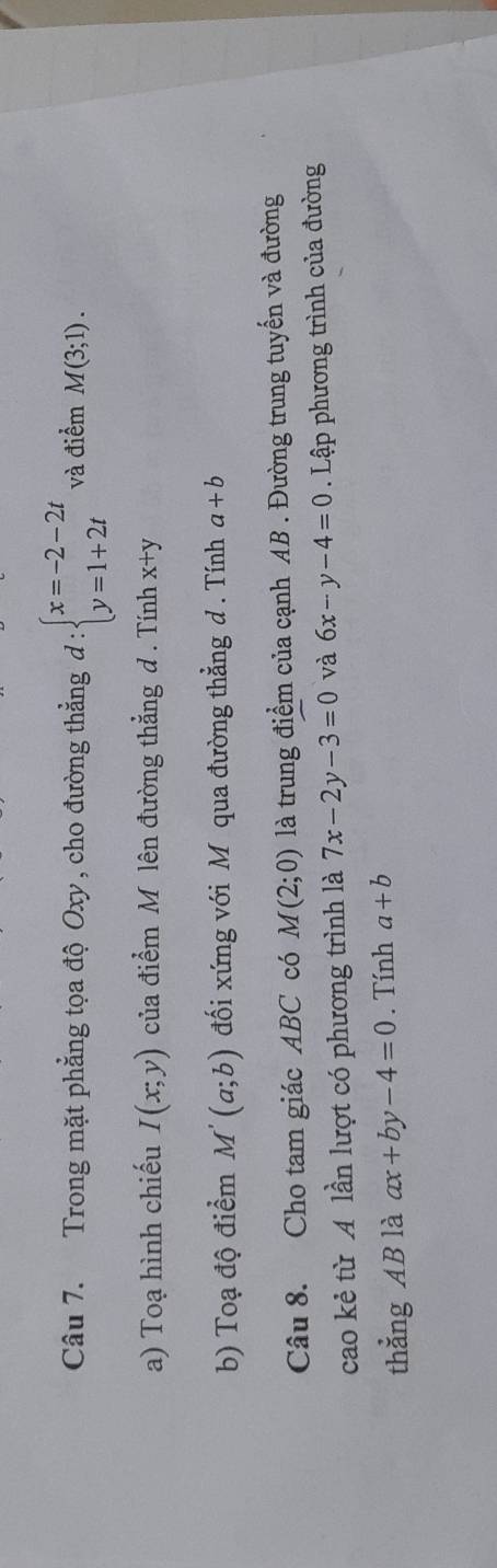 Trong mặt phẳng tọa độ Oxy , cho đường thẳng đ : beginarrayl x=-2-2t y=1+2tendarray. và điểm M(3;1). 
a) Toạ hình chiếu I(x;y) của điểm M lên đường thẳng d. Tính x+y
b) Toạ độ điểm M'(a;b) đối xứng với M qua đường thẳng d . Tính a+b
Câu 8. Cho tam giác ABC có M(2;0) là trung điểm của cạnh AB. Đường trung tuyến và đường 
cao kẻ từ A lần lượt có phương trình là 7x-2y-3=0 và 6x-y-4=0. Lập phương trình của đường 
thẳng AB là ax+by-4=0. Tính a+b