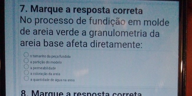 Marque a resposta correta
No processo de fundição em molde
de areia verde a granulometria da
areia base afeta diretamente:
o tamanho da peça fundida
a partição do modelo
a permeabilidade
a coloração da areia
a quantidade de água na areia
8 Marque a resposta correta