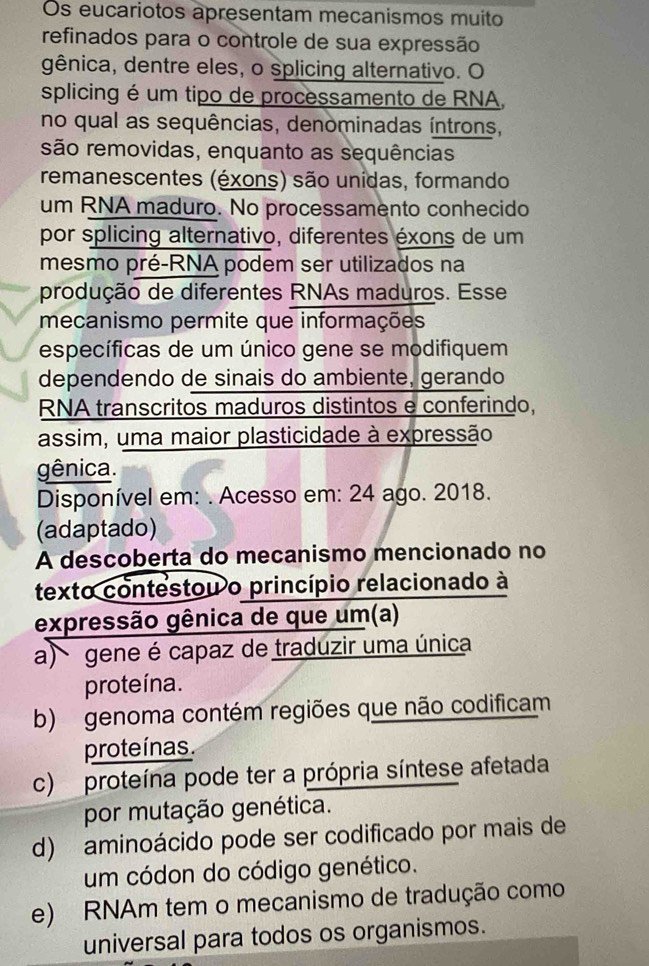 Os eucariotos apresentam mecanismos muito
refinados para o controle de sua expressão
gênica, dentre eles, o splicing alternativo. O
splicing é um tipo de processamento de RNA,
no qual as sequências, denominadas íntrons,
são removidas, enquanto as sequências
remanescentes (éxons) são unidas, formando
um RNA maduro. No processamento conhecido
por splicing alternativo, diferentes éxons de um
mesmo pré-RNA podem ser utilizados na
produção de diferentes RNAs maduros. Esse
mecanismo permite que informações
específicas de um único gene se modifiquem
dependendo de sinais do ambiente, gerando
RNA transcritos maduros distintos e conferindo,
assim, uma maior plasticidade à expressão
gênica.
Disponível em: . Acesso em: 24 ago. 2018.
(adaptado)
A descoberta do mecanismo mencionado no
texto contestou o princípio relacionado à
expressão gênica de que um(a)
a) gene é capaz de traduzir uma única
proteína.
b) genoma contém regiões que não codificam
proteínas.
c) proteína pode ter a própria síntese afetada
por mutação genética.
d) aminoácido pode ser codificado por mais de
um códon do código genético.
e) RNAm tem o mecanismo de tradução como
universal para todos os organismos.