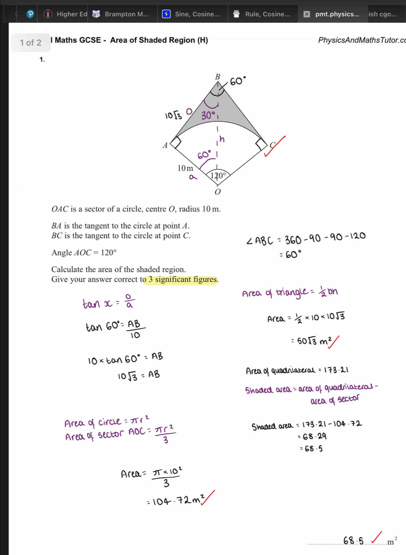 Higher Ed Brampton M... Sine, Cosine... Rule, Cosine... pmt.physics... ish cgo... 
1 of 2 l Maths GCSE - Area of Shaded Region (H) PhysicsAndMathsTutor. co 
1. 
B 60°
30°
A
60°
10m
120°
0
OAC is a sector of a circle, centre O, radius 10 m.
BA is the tangent to the circle at point A.
BC is the tangent to the circle at point C. 
Angle AOC=120°
Calculate the area of the shaded region. 
Give your answer correct to 3 significant figures.
m^2