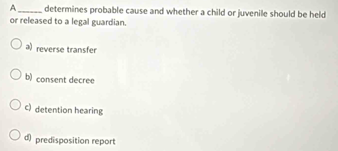 A _determines probable cause and whether a child or juvenile should be held
or released to a legal guardian.
a) reverse transfer
b) consent decree
c) detention hearing
d) predisposition report