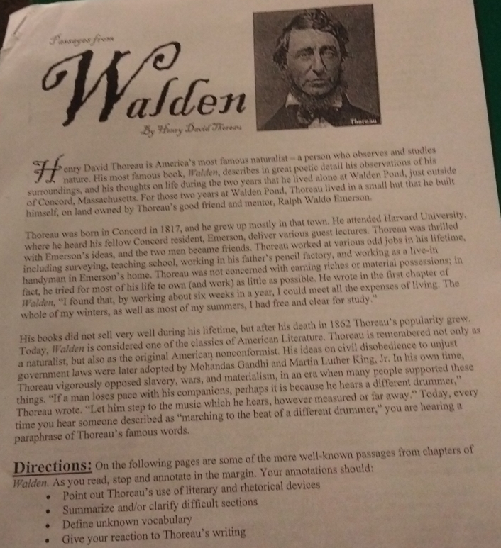 Passages from
Wälden
By Houry David Thoreas There an
enry David Thoreau is America’s most famous naturalist - a person who observes and studies
 nature. His most famous book, Walden, describes in great poetic detail his observations of his
surroundings, and his thoughts on life during the two years that he lived alone at Walden Pond, just outside
of Concord, Massachusetts. For those two years at Walden Pond, Thoreau lived in a small hut that he built
himself, on land owned by Thoreau’s good friend and mentor, Ralph Waldo Emerson.
Thoreau was born in Concord in 1817, and he grew up mostly in that town. He attended Harvard University.
where he heard his fellow Concord resident, Emerson, deliver various guest lectures. Thoreau was thrilled
with Emerson’s ideas, and the two men became friends. Thoreau worked at various odd jobs in his lifetime,
including surveying, teaching school, working in his father's pencil factory, and working as a live-in
handyman in Emerson’s home. Thoreau was not concerned with earning riches or material possessions; in
fact, he tried for most of his life to own (and work) as little as possible. He wrote in the first chapter of
Wolden, “I found that, by working about six weeks in a year, I could meet all the expenses of living. The
whole of my winters, as well as most of my summers, I had free and clear for study."
His books did not sell very well during his lifetime, but after his death in 1862 Thoreau's popularity grew.
Today, Walden is considered one of the classics of American Literature. Thoreau is remembered not only as
a naturalist, but also as the original American nonconformist. His ideas on civil disobedience to unjust
government laws were later adopted by Mohandas Gandhi and Martin Luther King, Jr. In his own time,
Thoreau vigorously opposed slavery, wars, and materialism, in an era when many people supported these
things. “If a man loses pace with his companions, perhaps it is because he hears a different drummer,”
Thoreau wrote. “Let him step to the music which he hears, however measured or far away.” Today, every
time you hear someone described as “marching to the beat of a different drummer,” you are hearing a
paraphrase of Thoreau’s famous words.
Directions: On the following pages are some of the more well-known passages from chapters of
Walden. As you read, stop and annotate in the margin. Your annotations should:
Point out Thoreau’s use of literary and rhetorical devices
Summarize and/or clarify difficult sections
Define unknown vocabulary
Give your reaction to Thoreau’s writing