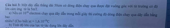 Câu hỏi 3: Một dây dẫn thẳng dài 50cm có dòng điện chạy qua được đặt vuông góc với từ trường có độ 
lớn cảm ứng từ là 5mT. 
a) Nếu có 10^(18) electron chạy qua dây dẫn trong mỗi giây thì cường độ dòng điện chạy qua dây dẫn bằng 
bao 
nhiêu? (Cho biết |e|=1,6.10^(-19)C
b) Tính độ lớn của lực từ tác dụng lên dây dẫn.