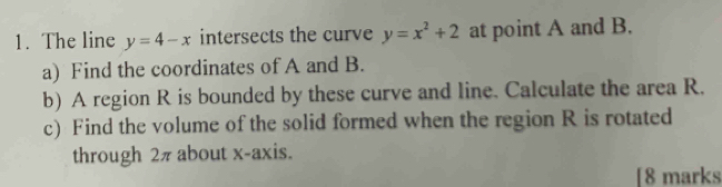 The line y=4-x intersects the curve y=x^2+2 at point A and B.
a) Find the coordinates of A and B.
b) A region R is bounded by these curve and line. Calculate the area R.
c) Find the volume of the solid formed when the region R is rotated
through 2π about x-axis.
[8 marks