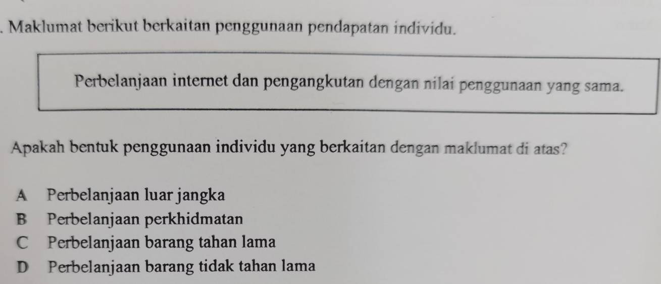 Maklumat berikut berkaitan penggunaan pendapatan individu.
Perbelanjaan internet dan pengangkutan dengan nilai penggunaan yang sama.
Apakah bentuk penggunaan individu yang berkaitan dengan maklumat di atas?
A Perbelanjaan luar jangka
B Perbelanjaan perkhidmatan
C Perbelanjaan barang tahan lama
D Perbelanjaan barang tidak tahan lama