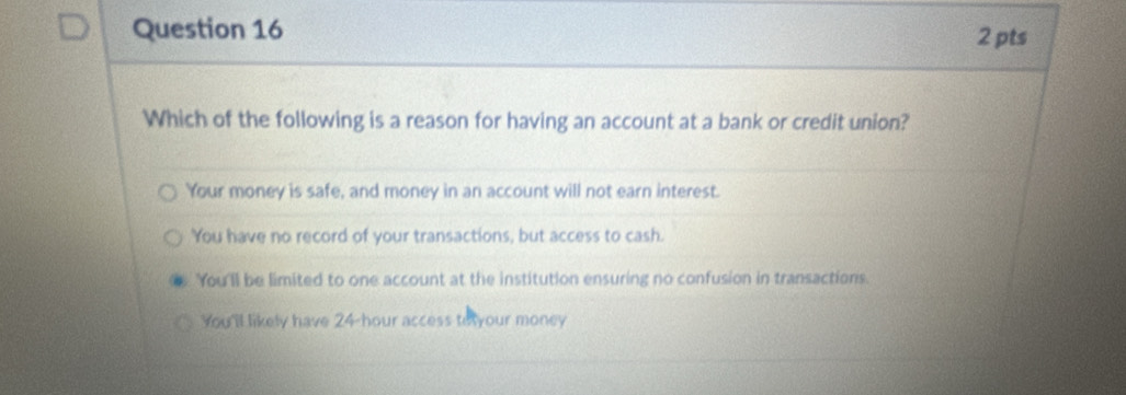 Which of the following is a reason for having an account at a bank or credit union?
Your money is safe, and money in an account will not earn interest.
You have no record of your transactions, but access to cash.
You'll be limited to one account at the institution ensuring no confusion in transactions.
You'll likely have 24-hour access to your money