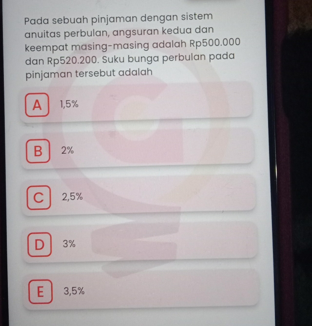 Pada sebuah pinjaman dengan sistem
anuitas perbulan, angsuran kedua dan
keempat masing-masing adalah Rp500.000
dan Rp520.200. Suku bunga perbulan pada
pinjaman tersebut adalah
A 1,5%
B 2%
C 2,5%
D 3%
E 3,5%