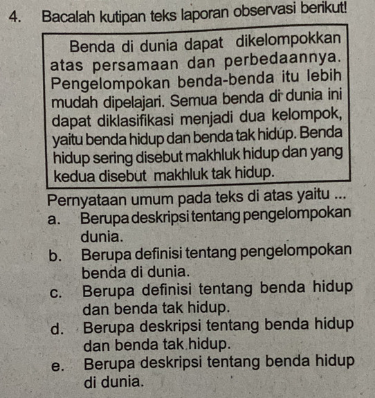 Bacalah kutipan teks laporan observasi berikut!
Benda di dunia dapat dikelompokkan
atas persamaan dan perbedaannya.
Pengelompokan benda-benda itu lebih
mudah dipelajari. Semua benda di dunia ini
dapat diklasifikasi menjadi dua kelompok,
yaitu benda hidup dan benda tak hidup. Benda
hidup sering disebut makhluk hidup dan yang
kedua disebut makhluk tak hidup.
Pernyataan umum pada teks di atas yaitu ...
a. Berupa deskripsi tentang pengelompokan
dunia.
b. Berupa definisi tentang pengelompokan
benda di dunia.
c. Berupa definisi tentang benda hidup
dan benda tak hidup.
d. Berupa deskripsi tentang benda hidup
dan benda tak hidup.
e. Berupa deskripsi tentang benda hidup
di dunia.