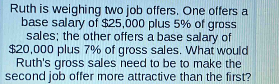 Ruth is weighing two job offers. One offers a 
base salary of $25,000 plus 5% of gross 
sales; the other offers a base salary of
$20,000 plus 7% of gross sales. What would 
Ruth's gross sales need to be to make the 
second job offer more attractive than the first?