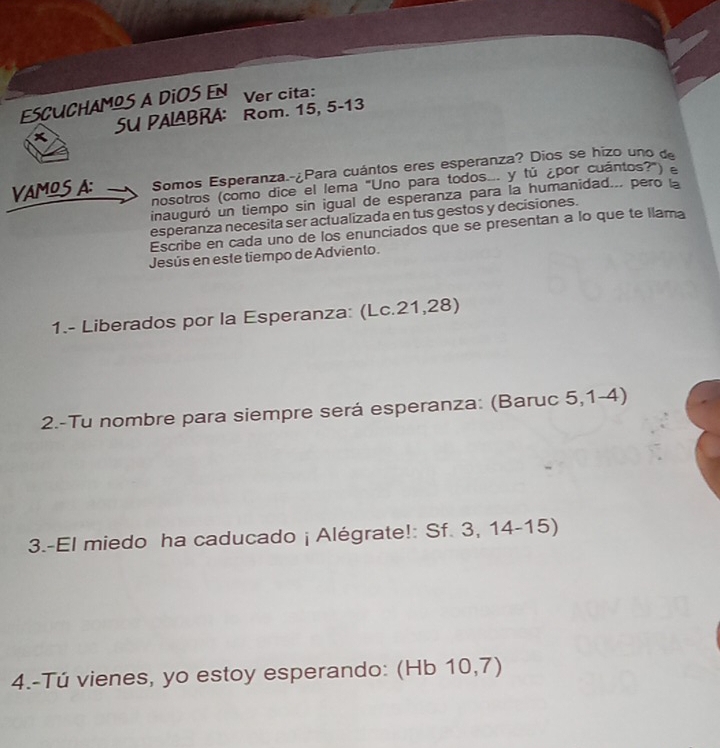 ESCUCHAMOS A DiOS EN Ver cita: 
SU PALBRA: Rom. 15, 5 - 13
VAMOSA: Somos Esperanza.-¿Para cuántos eres esperanza? Dios se hizo uno de 
nosotros (como dice el lema "Uno para todos. y tú ¿por cuántos?") £ 
inauguró un tiempo sin igual de esperanza para la humanidad... pero la 
esperanza necesita ser actualizada en tus gestos y decisiones. 
Escribe en cada uno de los enunciados que se presentan a lo que te llama 
Jesús en este tiempo de Adviento. 
1.- Liberados por la Esperanza: (Lc.21,28) 
2.-Tu nombre para siempre será esperanza: (Baruc 5,1-4) 
3.-El miedo ha caducado ¡ Alégrate!: Sf. 3, 14-15) 
4.-Tú vienes, yo estoy esperando: (Hb 10,7)