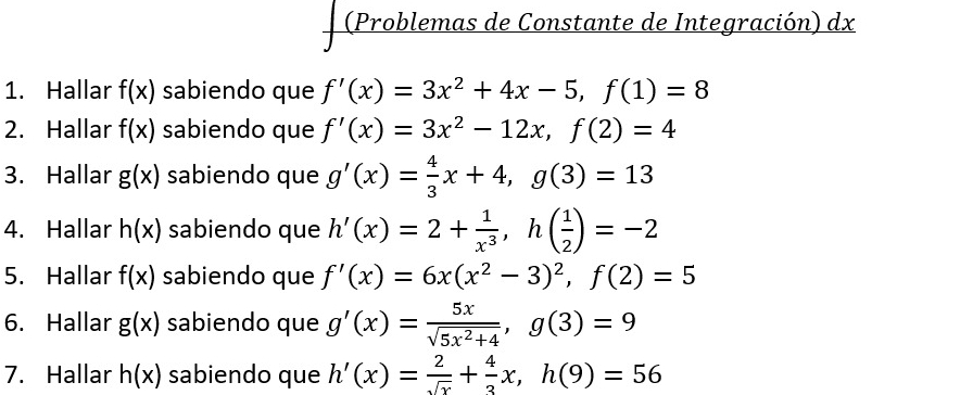 (Problemas de Constante de Integración) dx 
1. Hallar f(x) sabiendo que f'(x)=3x^2+4x-5, f(1)=8
2. Hallar f(x) sabiendo que f'(x)=3x^2-12x, f(2)=4
3. Hallar g(x) sabiendo que g'(x)= 4/3 x+4, g(3)=13
4. Hallar h(x) sabiendo que h'(x)=2+ 1/x^3 , h( 1/2 )=-2
5. Hallar f(x) sabiendo que f'(x)=6x(x^2-3)^2, f(2)=5
6. Hallar g(x) sabiendo que g'(x)= 5x/sqrt(5x^2+4) , g(3)=9
7. Hallar h(x) sabiendo que h'(x)= 2/sqrt(x) + 4/3 x, h(9)=56