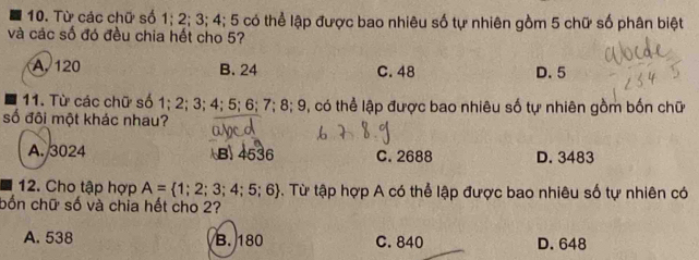 Từ các chữ số 1; 2; 3; 4; 5 có thể lập được bao nhiêu số tự nhiên gồm 5 chữ số phân biệt
và các số đó đều chia hết cho 5?
A. 120 B. 24 C. 48 D. 5
11. Từ các chữ số 1; 2; 3; 4; 5; 6; 7; 8; 9, có thể lập được bao nhiêu số tự nhiên gồm bốn chữ
số đôi một khác nhau?
A. 3024 B) 4536 C. 2688 D. 3483
12. Cho tập hợp A= 1;2;3;4;5;6 -. Từ tập hợp A có thể lập được bao nhiêu số tự nhiên có
bốn chữ số và chia hết cho 2?
A. 538 B. 180 C. 840 D. 648