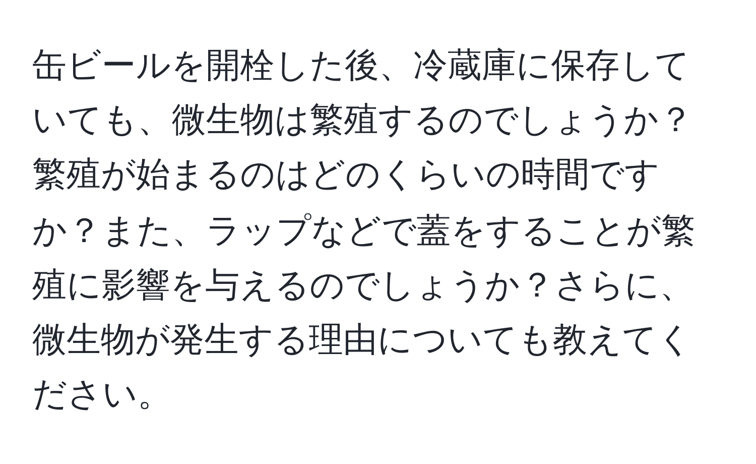 缶ビールを開栓した後、冷蔵庫に保存していても、微生物は繁殖するのでしょうか？繁殖が始まるのはどのくらいの時間ですか？また、ラップなどで蓋をすることが繁殖に影響を与えるのでしょうか？さらに、微生物が発生する理由についても教えてください。