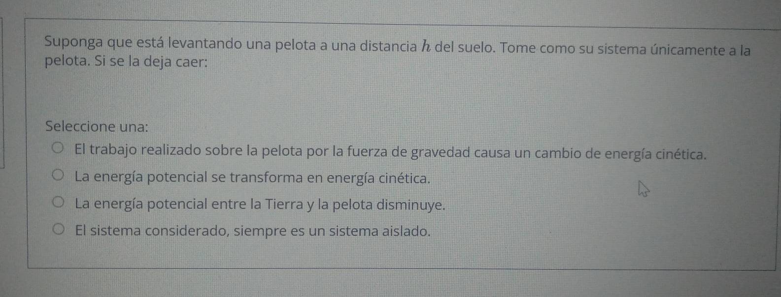 Suponga que está levantando una pelota a una distancia del suelo. Tome como su sistema únicamente a la
pelota. Si se la deja caer:
Seleccione una:
El trabajo realizado sobre la pelota por la fuerza de gravedad causa un cambio de energía cinética.
La energía potencial se transforma en energía cinética.
La energía potencial entre la Tierra y la pelota disminuye.
El sistema considerado, siempre es un sistema aislado.