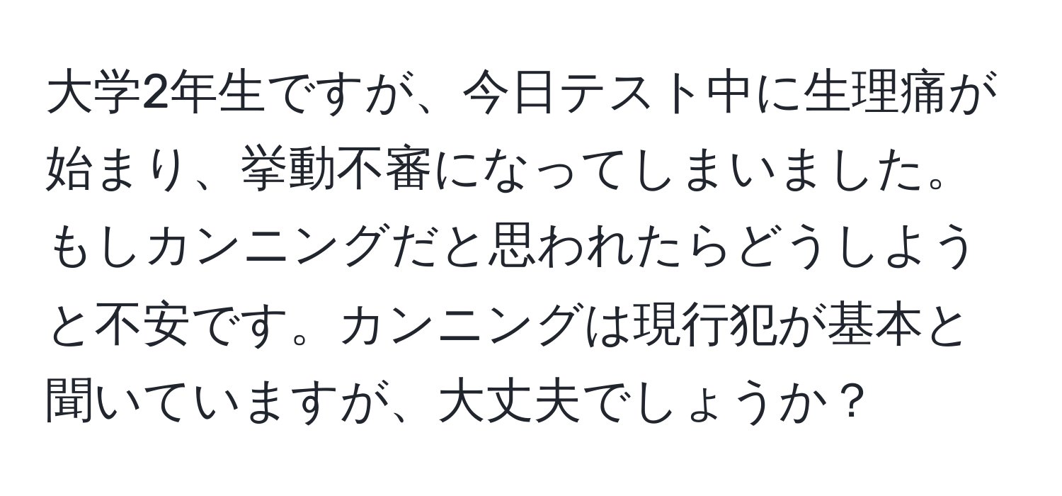 大学2年生ですが、今日テスト中に生理痛が始まり、挙動不審になってしまいました。もしカンニングだと思われたらどうしようと不安です。カンニングは現行犯が基本と聞いていますが、大丈夫でしょうか？