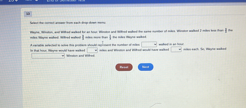 Select the correct answer from each drop-down menu. 
Wayne, Winston, and Wilfred walked for an hour. Winston and Wilfred walked the same number of miles. Winston walked 2 miles less than  3/2  the
miles Wayne walked. Wilfred walked  3/2  miles more than  1/3  the miles Wayne walked. 
Avariable selected to solve this problem should rep-esent the number of miles walked in an hour. 
In that hour, Wayne would have walked miles and Winston and Wilfred would have walked miles each. So, Wayne walked 
Winston and Wilfred 
Reset Next