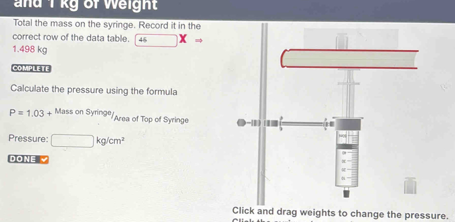 and 1 kg of Weight 
Total the mass on the syringe. Record it in the 
correct row of the data table. 45 (□)^(to)XRightarrow
1.498 kg
COMPLETE 
Calculate the pressure using the formula
P=1.03+ Mass on Syringe Area of Top of Syringe 
Pressure: □ kg/cm^2
DONE 
Click and drag weights to change the pressure.