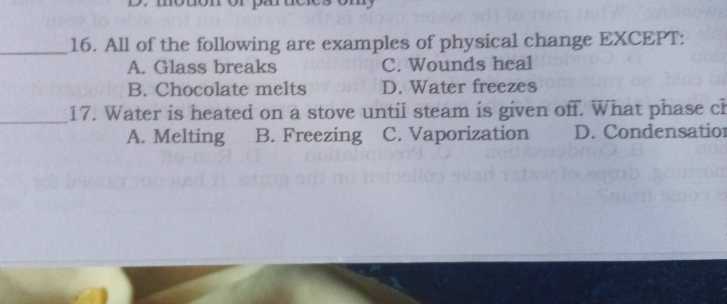 All of the following are examples of physical change EXCEPT:
A. Glass breaks C. Wounds heal
B. Chocolate melts D. Water freezes
_17. Water is heated on a stove until steam is given off. What phase ch
A. Melting B. Freezing C. Vaporization D. Condensatior