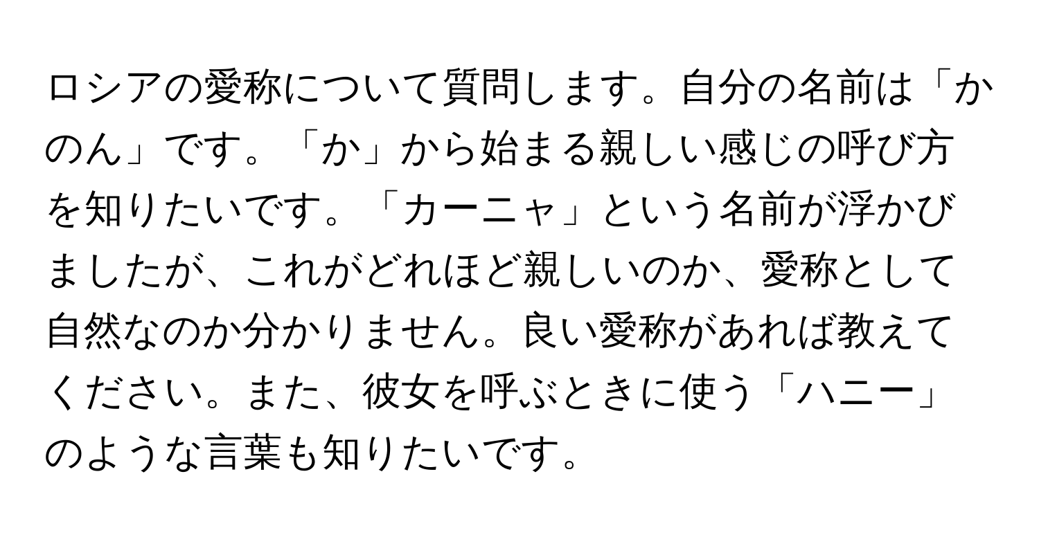 ロシアの愛称について質問します。自分の名前は「かのん」です。「か」から始まる親しい感じの呼び方を知りたいです。「カーニャ」という名前が浮かびましたが、これがどれほど親しいのか、愛称として自然なのか分かりません。良い愛称があれば教えてください。また、彼女を呼ぶときに使う「ハニー」のような言葉も知りたいです。