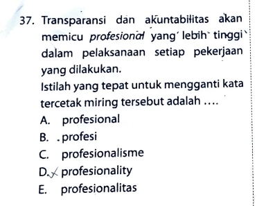 Transparansi dan akuntabilitas akan
memicu profesional yang' lebih` tinggi 
dalam pelaksanaan setiap pekerjaan
yang dilakukan.
Istilah yang tepat untuk mengganti kata
tercetak miring tersebut adalah ....
A. profesional
B. profesi
C. profesionalisme
D. profesionality
E. profesionalitas