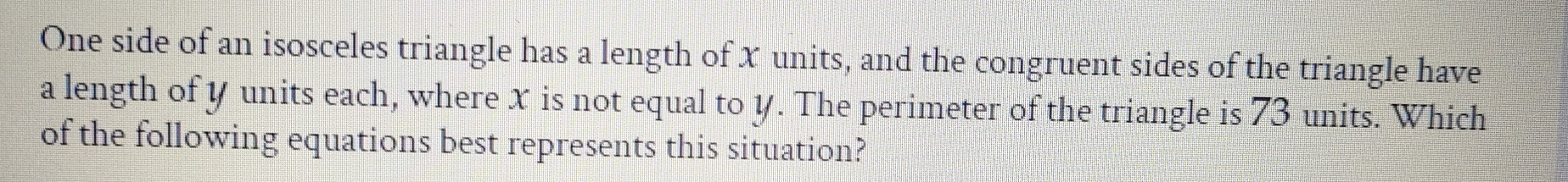 One side of an isosceles triangle has a length of x units, and the congruent sides of the triangle have 
a length of y units each, where x is not equal to y. The perimeter of the triangle is 73 units. Which 
of the following equations best represents this situation?