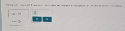 The liength of a rectangle is 5 % more thas double the wids, and the area of the rectasgle is 63n^2 Pind the demensions of the rectangle, 
Length ! L  □ /□   
× 
width □^t