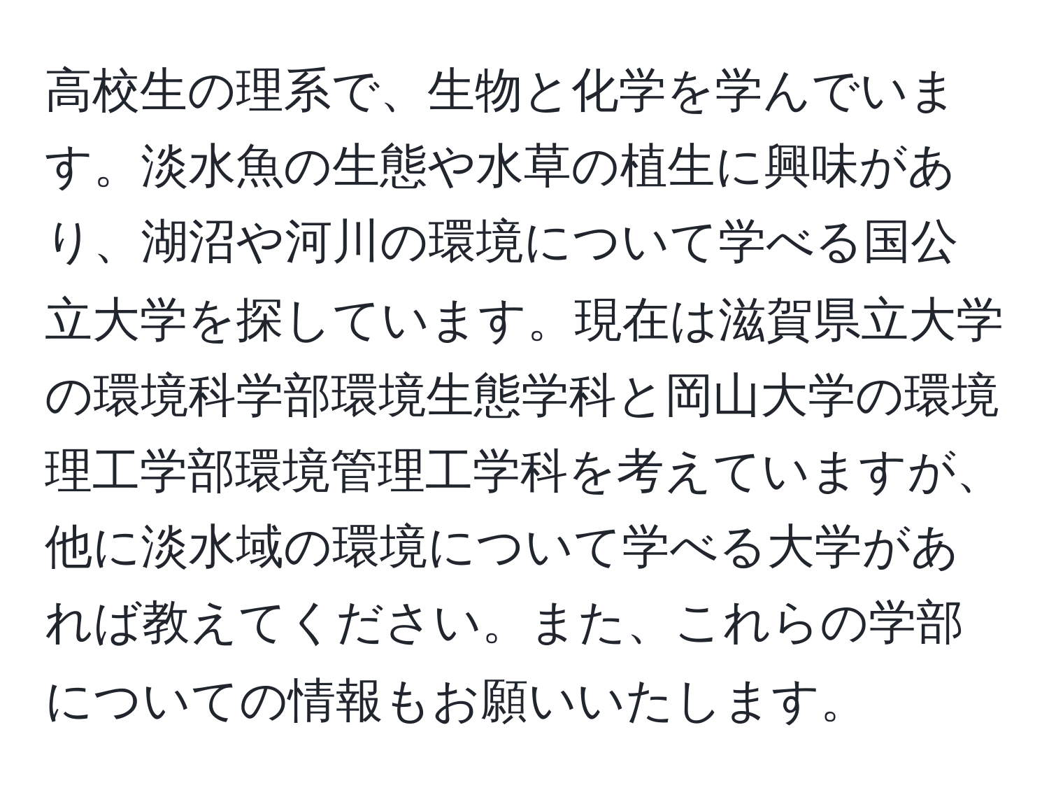 高校生の理系で、生物と化学を学んでいます。淡水魚の生態や水草の植生に興味があり、湖沼や河川の環境について学べる国公立大学を探しています。現在は滋賀県立大学の環境科学部環境生態学科と岡山大学の環境理工学部環境管理工学科を考えていますが、他に淡水域の環境について学べる大学があれば教えてください。また、これらの学部についての情報もお願いいたします。