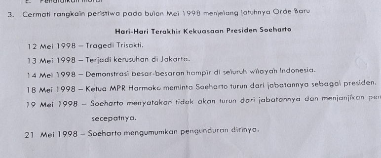 Cermati rangkain peristiwa pada bulan Mei 1998 menjelang jatuhnya Orde Baru 
Hari-Hari Terakhir Kekuasaan Presiden Soeharto 
12 Mei 1998 - Tragedi Trisakti. 
13 Mei 1998 - Terjadi kerusuhan di Jakarta. 
14 Mei 1998 - Demonstrasi besar-besaran hampir di seluruh wilayah Indonesia. 
18 Mei 1998 - Ketua MPR Harmoko meminta Soeharto turun dari jabatannya sebagai presiden. 
19 Mei 1998 - Soeharto menyatakan tidak akan turun dari jabatannya dan menjanjikan per 
secepatnya. 
21 Mei 1998 - Soeharto mengumumkan pengunduran dirinya.