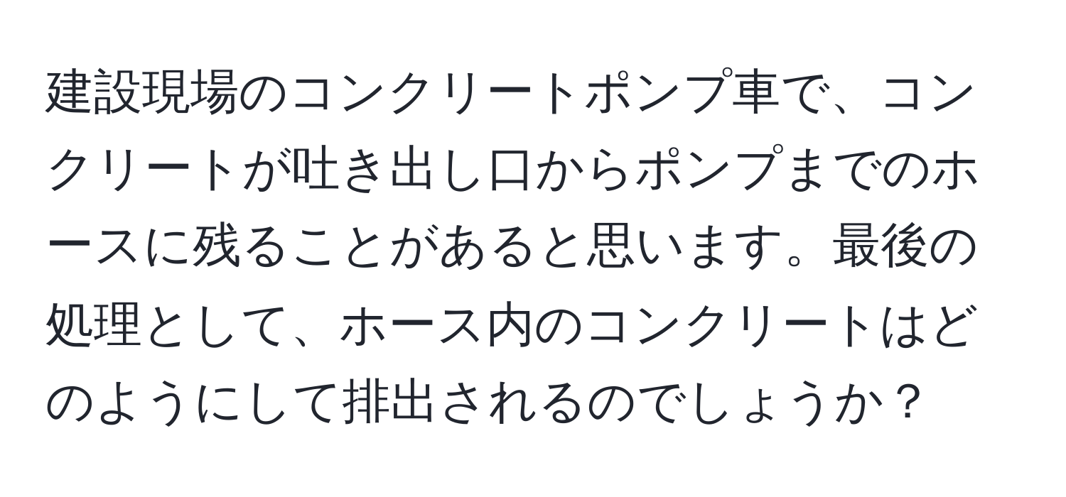 建設現場のコンクリートポンプ車で、コンクリートが吐き出し口からポンプまでのホースに残ることがあると思います。最後の処理として、ホース内のコンクリートはどのようにして排出されるのでしょうか？