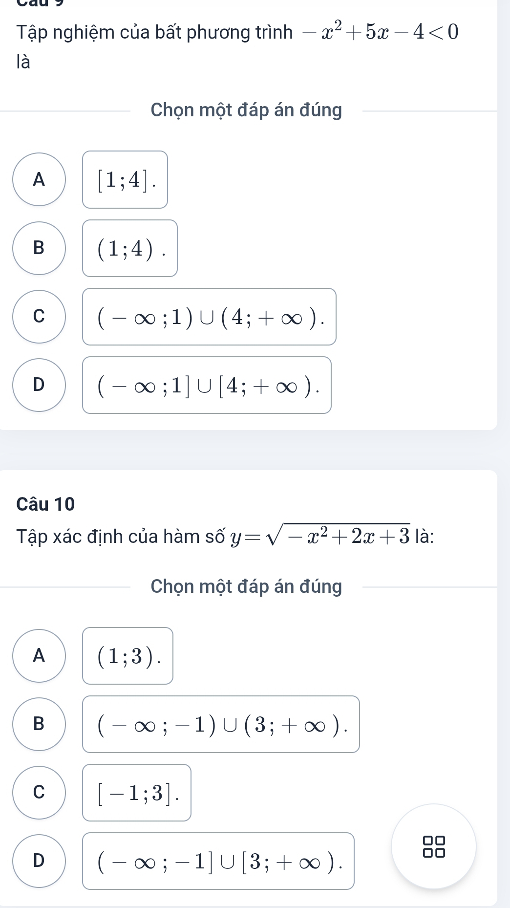 Tập nghiệm của bất phương trình -x^2+5x-4<0</tex> 
là
Chọn một đáp án đúng
A [1;4].
B (1;4).
C (-∈fty ;1)∪ (4;+∈fty ).
D (-∈fty ;1]∪ [4;+∈fty ). 
Câu 10
Tập xác định của hàm số y=sqrt(-x^2+2x+3) là:
Chọn một đáp án đúng
A (1;3).
B (-∈fty ;-1)∪ (3;+∈fty ).
C [-1;3].
D (-∈fty ;-1]∪ [3;+∈fty ).