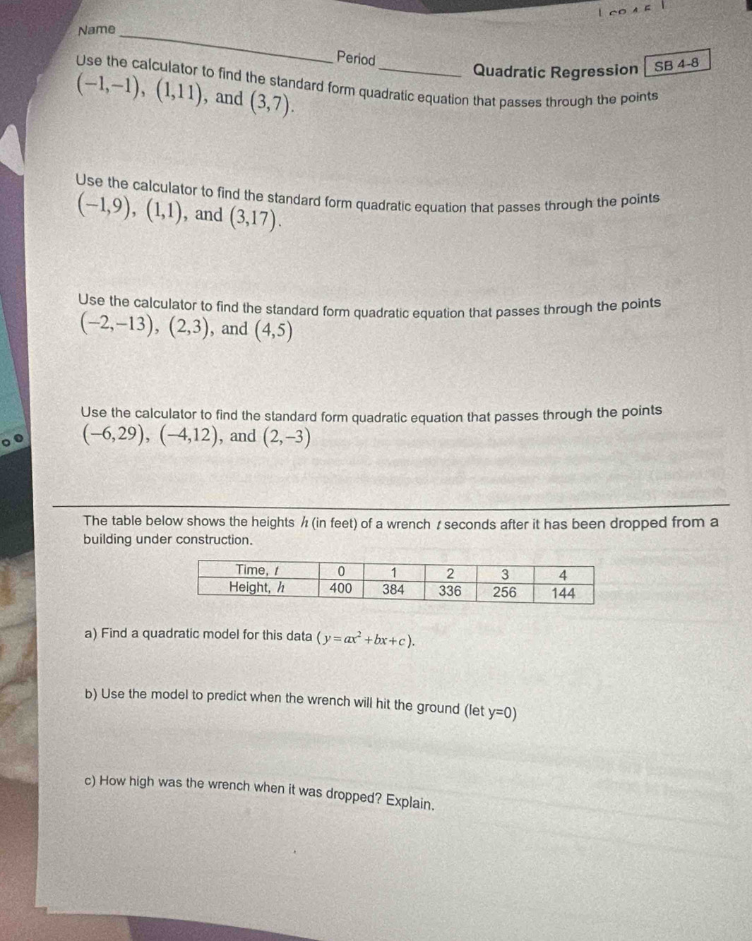 Name_ 
Period 
Quadratic Regression SB 4-8 
Use the calculator to find the standard form quadratic equation that passes through the points
(-1,-1), (1,11) , and (3,7). 
Use the calculator to find the standard form quadratic equation that passes through the points
(-1,9), (1,1) , and (3,17). 
Use the calculator to find the standard form quadratic equation that passes through the points
(-2,-13), (2,3) , and (4,5)
Use the calculator to find the standard form quadratic equation that passes through the points
(-6,29), (-4,12) , and (2,-3)
The table below shows the heights / (in feet) of a wrench /seconds after it has been dropped from a 
building under construction. 
a) Find a quadratic model for this data (y=ax^2+bx+c). 
b) Use the model to predict when the wrench will hit the ground (let y=0)
c) How high was the wrench when it was dropped? Explain.