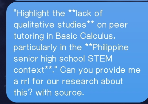 ''Highlight the **lack of 
qualitative studies** on peer 
tutoring in Basic Calculus, 
particularly in the **Philippine 
senior high school STEM 
context**." Can you provide me 
a rrl for our research about 
this? with source.