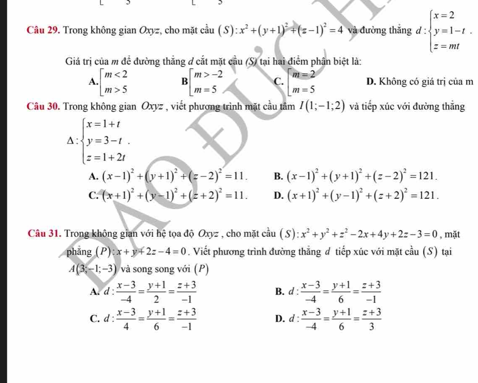 Trong không gian Oxyz, cho mặt cầu (S): x^2+(y+1)^2+(z-1)^2=4 và đường thắng d:beginarrayl x=2 y=1-t. z=mtendarray.
Giá trị của m để đường thắng ở cắt mặt cầu (S) tại hai điểm phân biệt là:
A. · beginarrayl m<2 m>5endarray. Bbeginbmatrix m>-2 m=5endbmatrix C. beginarrayl m=2 m=5endarray. D. Không có giá trị của m
Câu 30. Trong không gian Oxyz * , viết phương trình mặt cầu tâm I(1;-1;2) và tiếp xúc với đường thắng
△ :beginarrayl x=1+t y=3-t. z=1+2tendarray.
A. (x-1)^2+(y+1)^2+(z-2)^2=11. B. (x-1)^2+(y+1)^2+(z-2)^2=121.
C. (x+1)^2+(y-1)^2+(z+2)^2=11. D. (x+1)^2+(y-1)^2+(z+2)^2=121.
Câu 31. Trong không gian với hệ tọa độ Oxyz , cho mặt cầu (S): x^2+y^2+z^2-2x+4y+2z-3=0 , mặt
phng (P) x+y+2z-4=0. Viết phương trình đường thăng d tiếp xúc với mặt cầu (S) tại
A(3;-1;-3) và song song với (P)
A. d: (x-3)/-4 = (y+1)/2 = (z+3)/-1  B. d :  (x-3)/-4 = (y+1)/6 = (z+3)/-1 
C. d: (x-3)/4 = (y+1)/6 = (z+3)/-1  D. d beginarrayr + · endarray : (x-3)/-4 = (y+1)/6 = (z+3)/3 