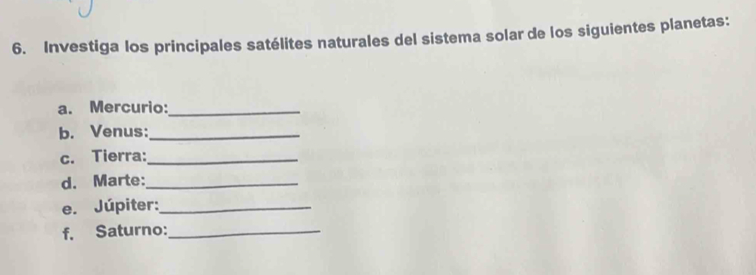 Investiga los principales satélites naturales del sistema solar de los siguientes planetas: 
a. Mercurio:_ 
b. Venus:_ 
c. Tierra:_ 
d. Marte:_ 
e. Júpiter:_ 
f. Saturno:_