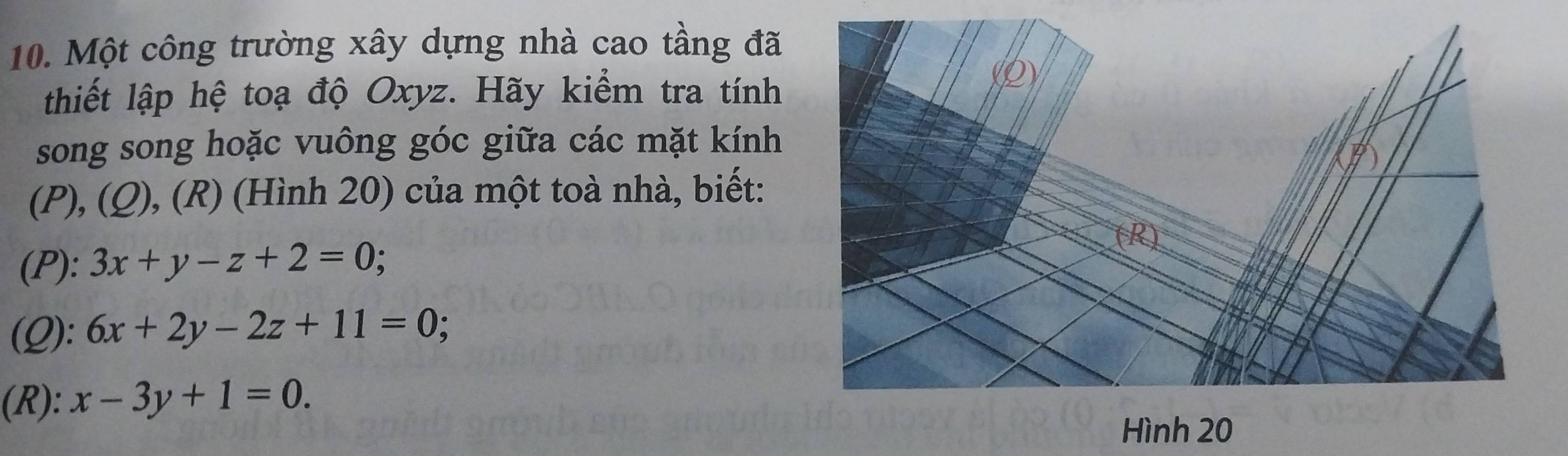 Một công trường xây dựng nhà cao tầng đã
thiết lập hệ toạ độ Oxyz. Hãy kiểm tra tính
song song hoặc vuông góc giữa các mặt kính
(P), (Q), (R) (Hình 20) của một toà nhà, biết:
(P): 3x+y-z+2=0; 
(Q): 6x+2y-2z+11=0; 
(R): x-3y+1=0. 
Hình 20