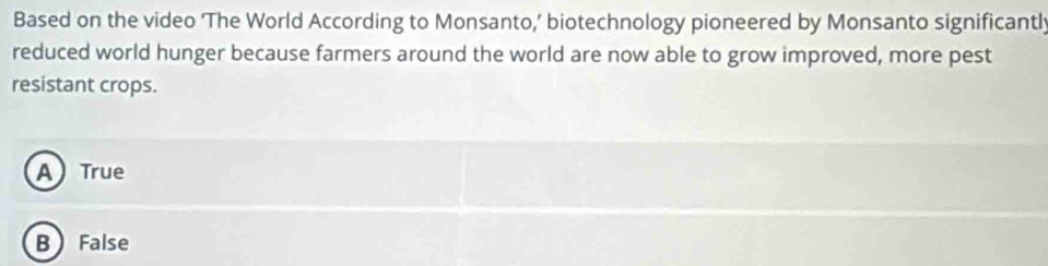 Based on the video ‘The World According to Monsanto,’ biotechnology pioneered by Monsanto significantly
reduced world hunger because farmers around the world are now able to grow improved, more pest
resistant crops.
A True
B False