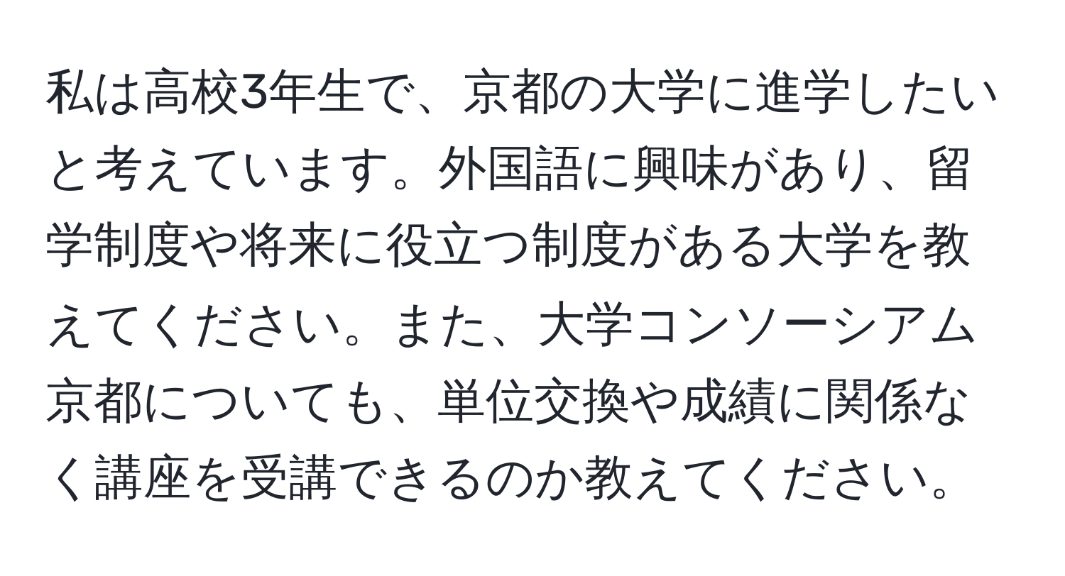 私は高校3年生で、京都の大学に進学したいと考えています。外国語に興味があり、留学制度や将来に役立つ制度がある大学を教えてください。また、大学コンソーシアム京都についても、単位交換や成績に関係なく講座を受講できるのか教えてください。